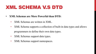 XML SCHEMA V.S DTD
• XML Schemas are More Powerful than DTD:
• XML Schemas are written in XML.
• XML Schema supports a collection of built-in data types and allows
programmers to define their own data types.
• XML Schemas support data types.
• XML Schemas support namespaces.
 