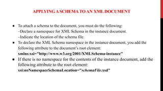 APPLYINGASCHEMATOAN XMLDOCUMENT
● To attach a schema to the document, you must do the following:
–Declare a namespace for XML Schema in the instance document.
–Indicate the location of the schema file.
● To declare the XML Schema namespace in the instance document, you add the
following attribute to the document’s root element:
xmlns:xsi="http://www.w3.org/2001/XMLSchema-instance"
● If there is no namespace for the contents of the instance document, add the
following attribute to the root element:
xsi:noNamespaceSchemaLocation="schemaFile.xsd"
 