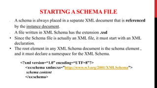 STARTING A SCHEMA FILE
• A schema is always placed in a separate XML document that is referenced
by the instance document.
• A file written in XML Schema has the extension .xsd
• Since the Schema file is actually an XML file, it must start with an XML
declaration.
• The root element in any XML Schema document is the schema element ,
and it must declare a namespace for the XML Schema.
<?xml version=“1.0” encoding=“UTF=8”?>
<xs:schema xmlns:xs=”http://www.w3.org/2001/XMLSchema”>
schema content
</xs:schema>
 