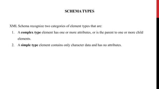 SCHEMATYPES
XML Schema recognize two categories of element types that are:
1. A complex type element has one or more attributes, or is the parent to one or more child
elements.
2. A simple type element contains only character data and has no attributes.
 