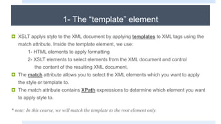 1- The “template” element
 XSLT applys style to the XML document by applying templates to XML tags using the
match attribute. Inside the template element, we use:
1- HTML elements to apply formatting
2- XSLT elements to select elements from the XML document and control
the content of the resulting XML document.
 The match attribute allows you to select the XML elements which you want to apply
the style or template to.
 The match attribute contains XPath expressions to determine which element you want
to apply style to.
* note: In this course, we will match the template to the root element only.
 