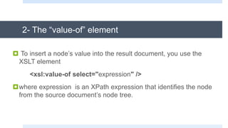 2- The “value-of” element
 To insert a node’s value into the result document, you use the
XSLT element
<xsl:value-of select="expression" />
where expression is an XPath expression that identifies the node
from the source document’s node tree.
 