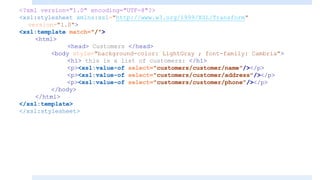 <?xml version="1.0" encoding="UTF-8"?>
<xsl:stylesheet xmlns:xsl="http://www.w3.org/1999/XSL/Transform"
version="1.0">
<xsl:template match="/">
<html>
<head> Customers </head>
<body style="background-color: LightGray ; font-family: Cambria">
<h1> this is a list of customers: </h1>
<p><xsl:value-of select="customers/customer/name"/></p>
<p><xsl:value-of select="customers/customer/address"/></p>
<p><xsl:value-of select="customers/customer/phone"/></p>
</body>
</html>
</xsl:template>
</xsl:stylesheet>
 