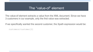 The “value-of” element
The value-of element extracts a value from the XML document. Since we have
3 customers in our example, only the first value was extracted.
If we specifically wanted the second customer, the Xpath expression would be:
customers/customer[2]
 