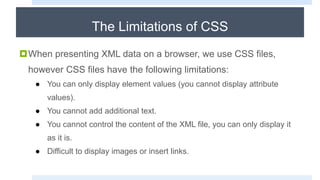 The Limitations of CSS
When presenting XML data on a browser, we use CSS files,
however CSS files have the following limitations:
● You can only display element values (you cannot display attribute
values).
● You cannot add additional text.
● You cannot control the content of the XML file, you can only display it
as it is.
● Difficult to display images or insert links.
 