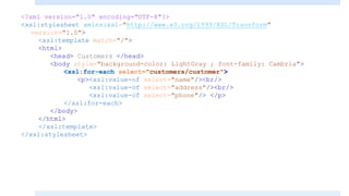 <?xml version="1.0" encoding="UTF-8"?>
<xsl:stylesheet xmlns:xsl="http://www.w3.org/1999/XSL/Transform"
version="1.0">
<xsl:template match="/">
<html>
<head> Customers </head>
<body style="background-color: LightGray ; font-family: Cambria">
<xsl:for-each select="customers/customer">
<p><xsl:value-of select="name"/><br/>
<xsl:value-of select="address"/><br/>
<xsl:value-of select="phone"/> </p>
</xsl:for-each>
</body>
</html>
</xsl:template>
</xsl:stylesheet>
 