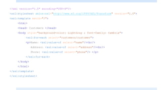 <?xml version="1.0" encoding="UTF-8"?>
<xsl:stylesheet xmlns:xsl="http://www.w3.org/1999/XSL/Transform" version="1.0">
<xsl:template match="/">
<html>
<head> Customers </head>
<body style="background-color: LightGray ; font-family: Cambria">
<xsl:for-each select="customers/customer">
<p>Name: <xsl:value-of select="name"/><br/>
Address: <xsl:value-of select="address"/><br/>
Phone: <xsl:value-of select="phone"/> </p>
</xsl:for-each>
</body>
</html>
</xsl:template>
</xsl:stylesheet>
 