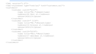 <?xml version=“1.0”?>
<?xml-stylesheet type=“text/xsl” href=“customers.xsl”?>
<customers>
<customer custID="b123">
<name title="Mr.">Ahmed</name>
<address>40 Kent st.</address>
<phone>3456123</phone>
</customer>
<customer custID=" C136">
<name title="Mr.">Khaled</name>
<address>14 bronson st.</address>
<phone>3456123</phone>
</customer>
<customer custID="D234">
<name title="Mrs.">Mona</name>
<address>17 Aberdeen st.</address>
<phone>3451111</phone>
</customer>
</customers>
 