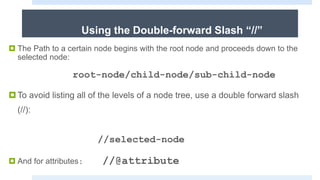 Using the Double-forward Slash “//”
 The Path to a certain node begins with the root node and proceeds down to the
selected node:
root-node/child-node/sub-child-node
To avoid listing all of the levels of a node tree, use a double forward slash
(//):
//selected-node
 And for attributes: //@attribute
 