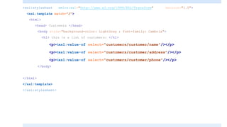 <xsl:stylesheet xmlns:xsl="http://www.w3.org/1999/XSL/Transform" version="1.0">
<xsl:template match="/">
<html>
<head> Customers </head>
<body style="background-color: LightGray ; font-family: Cambria">
<h1> this is a list of customers: </h1>
<p><xsl:value-of select="customers/customer/name"/></p>
<p><xsl:value-of select="customers/customer/address"/></p>
<p><xsl:value-of select="customers/customer/phone"/></p>
</body>
</html>
</xsl:template>
</xsl:stylesheet>
 