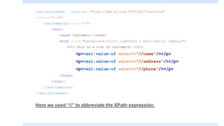 <xsl:stylesheet xmlns:xsl="http://www.w3.org/1999/XSL/Transform"
version="1.0">
<xsl:template match="/">
<html>
<head> Customers </head>
<body style="background-color: LightGray ; font-family: Cambria">
<h1> this is a list of customers: </h1>
<p><xsl:value-of select="//name"/></p>
<p><xsl:value-of select="//address"/></p>
<p><xsl:value-of select="//phone"/></p>
</body>
</html>
</xsl:template>
</xsl:stylesheet>
Here we used “//” to abbreviate the XPath expression.
 