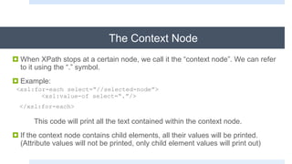 The Context Node
 When XPath stops at a certain node, we call it the “context node”. We can refer
to it using the “.” symbol.
 Example:
<xsl:for-each select=“//selected-node”>
<xsl:value-of select=“.”/>
</xsl:for-each>
This code will print all the text contained within the context node.
 If the context node contains child elements, all their values will be printed.
(Attribute values will not be printed, only child element values will print out)
 
