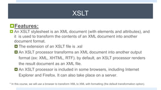 XSLT
Features:
 An XSLT stylesheet is an XML document (with elements and attributes), and
it is used to transform the contents of an XML document into another
document format.
 The extension of an XSLT file is .xsl
 An XSLT processor transforms an XML document into another output
format (ex: XML, XHTML, RTF). by default, an XSLT processor renders
the result document as an XML file.
 An XSLT processor is included in some browsers, including Internet
Explorer and Firefox. It can also take place on a server.
* In this course, we will use a browser to transform XML to XML with formatting (the default transformation option).
 