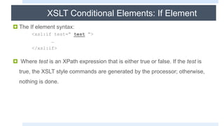 XSLT Conditional Elements: If Element
 The If element syntax:
<xsl:if test=“ test “>
…
</xsl:if>
 Where test is an XPath expression that is either true or false. If the test is
true, the XSLT style commands are generated by the processor; otherwise,
nothing is done.
 