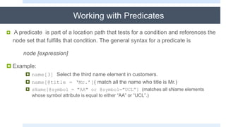 Working with Predicates
 A predicate is part of a location path that tests for a condition and references the
node set that fulfills that condition. The general syntax for a predicate is
node [expression]
 Example:
 name[3] Select the third name element in customers.
 name[@title = ‘Mr.’]( match all the name who title is Mr.)
 sName[@symbol = "AA" or @symbol="UCL”] (matches all sName elements
whose symbol attribute is equal to either “AA” or “UCL”.)
 