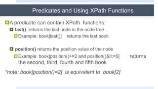 Predicates and Using XPath Functions
A predicate can contain XPath functions:
 last() returns the last node in the node tree
Example: book[last()] returns the last book
 position() returns the position value of the node
Example: book[position()>=2 and position()<=5] returns
the second, third, fourth and fifth book
*note: book[position()=2] is equivalent to book[2]
 
