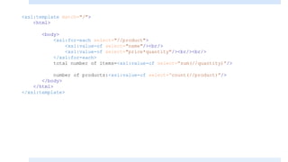 <xsl:template match="/">
<html>
<body>
<xsl:for-each select="//product">
<xsl:value-of select="name"/><br/>
<xsl:value-of select="price*quantity"/><br/><br/>
</xsl:for-each>
total number of items=<xsl:value-of select=“sum(//quantity)”/>
number of products:<xsl:value-of select=“count(//product)”/>
</body>
</html>
</xsl:template>
 