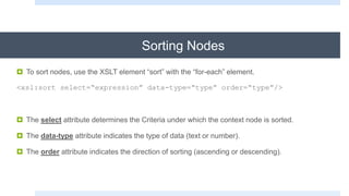 Sorting Nodes
 To sort nodes, use the XSLT element “sort” with the “for-each” element.
<xsl:sort select=“expression” data-type=“type” order=“type”/>
 The select attribute determines the Criteria under which the context node is sorted.
 The data-type attribute indicates the type of data (text or number).
 The order attribute indicates the direction of sorting (ascending or descending).
 