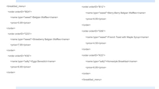 <breakfast_menu>
<order orderID="M24">
<name type="sweet">Belgian Waffles</name>
<price>5.95</price>
</order>
<order orderID="Q33“>
<name type="sweet">Strawberry Belgian Waffles</name>
<price>7.95</price>
</order>
<order orderID="K50“>
<name type="salty">Eggs Benedict</name>
<price>6.95</price>
</order>
<order orderID="B12“>
<name type="sweet">Berry-Berry Belgian Waffles</name>
<price>8.95</price>
</order>
<order orderID="G56“>
<name type="sweet">French Toast with Maple Syrup</name>
<price>4.50</price>
</order>
<order orderID="K23“>
<name type="salty">Homestyle Breakfast</name>
<price>6.95</price>
</order>
</breakfast_menu>
 