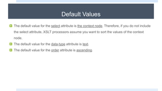 Default Values
 The default value for the select attribute is the context node. Therefore, if you do not include
the select attribute, XSLT processors assume you want to sort the values of the context
node.
 The default value for the data-type attribute is text.
 The default value for the order attribute is ascending.
 
