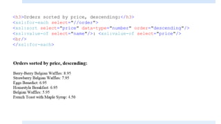 <h3>Orders sorted by price, descending:</h3>
<xsl:for-each select="//order">
<xsl:sort select="price" data-type="number" order="descending"/>
<xsl:value-of select="name"/>: <xsl:value-of select="price"/>
<br/>
</xsl:for-each>
 