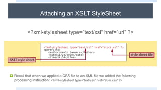 Attaching an XSLT StyleSheet
<?xml-stylesheet type=”text/xsl” href=”url” ?>
 Recall that when we applied a CSS file to an XML file we added the following
processing instruction: <?xml-stylesheet type=”text/css” href=”style.css” ?>
 