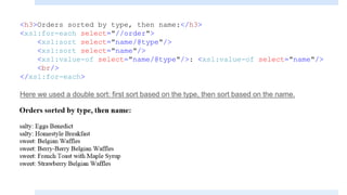 <h3>Orders sorted by type, then name:</h3>
<xsl:for-each select="//order">
<xsl:sort select="name/@type"/>
<xsl:sort select="name"/>
<xsl:value-of select="name/@type"/>: <xsl:value-of select="name"/>
<br/>
</xsl:for-each>
Here we used a double sort: first sort based on the type, then sort based on the name.
 