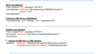 XSLT root element:
<?xml version= "1.0" encoding= "UTF-8"?>
<xsl:stylesheet xmlns:xsl= "http://www.w3.org/1999/XSL/Transform"
version= "1.0">
</xsl:stylesheet>
Linking an XML file to a StyleSheet:
<?xml-stylesheet type= "text/xsl" href= "customers.xsl"?>
Schema root element:
<?xml version="1.0" encoding="UTF-8"?>
<xs:schema xmlns:xs= "http://www.w3.org/2001/XMLSchema" >
</xs:schema>
 Linking an XML file to a XML Schema
<students xmlns:xsi= "http://www.w3.org/2001/XMLSchema-instance"
xsi:noNamespaceSchemaLocation= "studentsSchema.xsd“ >
 