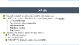 XPath
 The path to reach a certain node in the xml document.
 In XSLT, the content of an XML document is organized into nodes:
o Document node
o Processing instruction nodes
o Element nodes
o Attribute nodes
o Text nodes
 The following are not considered as nodes:
 The XML declaration.
 A CDATA section.
 A DOCTYPE declaration (ex: internal DTD).
 