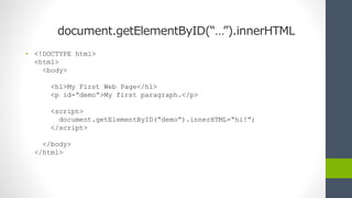document.getElementByID(“…”).innerHTML
• <!DOCTYPE html>
<html>
<body>
<h1>My First Web Page</h1>
<p id=“demo”>My first paragraph.</p>
<script>
document.getElementByID(“demo”).innerHTML=“hi!”;
</script>
</body>
</html>
 