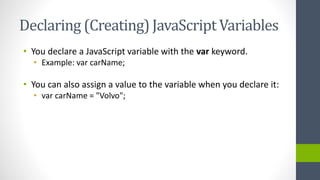 Declaring (Creating) JavaScript Variables
• You declare a JavaScript variable with the var keyword.
• Example: var carName;
• You can also assign a value to the variable when you declare it:
• var carName = "Volvo";
 