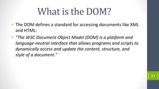 What is the DOM?
• The DOM defines a standard for accessing documents like XML
and HTML:
• "The W3C Document Object Model (DOM) is a platform and
language-neutral interface that allows programs and scripts to
dynamically access and update the content, structure, and
style of a document."
21
 