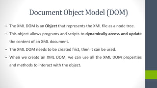 Document Object Model (DOM)
• The XML DOM is an Object that represents the XML file as a node tree.
• This object allows programs and scripts to dynamically access and update
the content of an XML document.
• The XML DOM needs to be created first, then it can be used.
• When we create an XML DOM, we can use all the XML DOM properties
and methods to interact with the object.
 