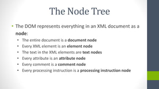 The Node Tree
• The DOM represents everything in an XML document as a
node:
• The entire document is a document node
• Every XML element is an element node
• The text in the XML elements are text nodes
• Every attribute is an attribute node
• Every comment is a comment node
• Every processing instruction is a processing instruction node
 