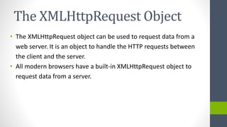 The XMLHttpRequest Object
• The XMLHttpRequest object can be used to request data from a
web server. It is an object to handle the HTTP requests between
the client and the server.
• All modern browsers have a built-in XMLHttpRequest object to
request data from a server.
 