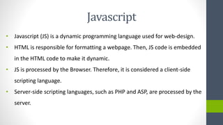 Javascript
• Javascript (JS) is a dynamic programming language used for web-design.
• HTML is responsible for formatting a webpage. Then, JS code is embedded
in the HTML code to make it dynamic.
• JS is processed by the Browser. Therefore, it is considered a client-side
scripting language.
• Server-side scripting languages, such as PHP and ASP, are processed by the
server.
 