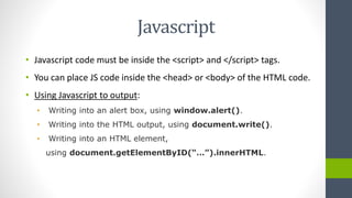 Javascript
• Javascript code must be inside the <script> and </script> tags.
• You can place JS code inside the <head> or <body> of the HTML code.
• Using Javascript to output:
• Writing into an alert box, using window.alert().
• Writing into the HTML output, using document.write().
• Writing into an HTML element,
using document.getElementByID(“…”).innerHTML.
 