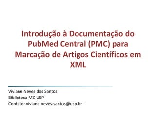 Introdução à Documentação do
PubMed Central (PMC) para
Marcação de Artigos Científicos em
XML
Viviane Neves dos Santos
Biblioteca MZ-USP
Contato: viviane.neves.santos@usp.br
 