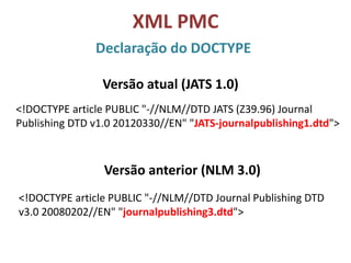 XML PMC
Declaração do DOCTYPE
<!DOCTYPE article PUBLIC "-//NLM//DTD JATS (Z39.96) Journal
Publishing DTD v1.0 20120330//EN" "JATS-journalpublishing1.dtd">
Versão anterior (NLM 3.0)
<!DOCTYPE article PUBLIC "-//NLM//DTD Journal Publishing DTD
v3.0 20080202//EN" "journalpublishing3.dtd">
Versão atual (JATS 1.0)
 