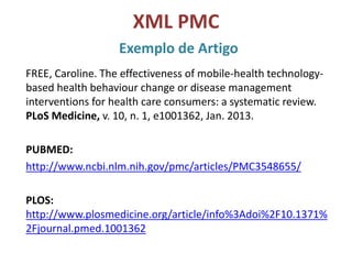 XML PMC
Exemplo de Artigo
FREE, Caroline. The effectiveness of mobile-health technology-
based health behaviour change or disease management
interventions for health care consumers: a systematic review.
PLoS Medicine, v. 10, n. 1, e1001362, Jan. 2013.
PUBMED:
http://www.ncbi.nlm.nih.gov/pmc/articles/PMC3548655/
PLOS:
http://www.plosmedicine.org/article/info%3Adoi%2F10.1371%
2Fjournal.pmed.1001362
 