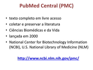 PubMed Central (PMC)
• texto completo em livre acesso
• coletar e preservar a literatura
• Ciências Biomédicas e da Vida
• lançada em 2000
• National Center for Biotechnology Information
(NCBI), U.S. National Library of Medicine (NLM)
http://www.ncbi.nlm.nih.gov/pmc/
 
