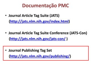 Documentação PMC
• Journal Article Tag Suite (JATS)
(http://jats.nlm.nih.gov/index.html)
• Journal Article Tag Suite Conference (JATS-Con)
(http://jats.nlm.nih.gov/jats-con/ )
• Journal Publishing Tag Set
(http://jats.nlm.nih.gov/publishing/)
 