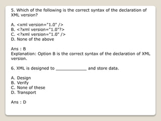 5. Which of the following is the correct syntax of the declaration of
XML version?
A. <xml version="1.0" />
B. <?xml version="1.0"?>
C. <?xml version="1.0" />
D. None of the above
Ans : B
Explanation: Option B is the correct syntax of the declaration of XML
version.
6. XML is designed to ____________ and store data.
A. Design
B. Verify
C. None of these
D. Transport
Ans : D
 