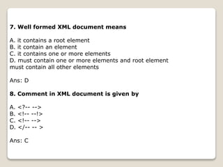 7. Well formed XML document means
A. it contains a root element
B. it contain an element
C. it contains one or more elements
D. must contain one or more elements and root element
must contain all other elements
Ans: D
8. Comment in XML document is given by
A. <?-- -->
B. <!-- --!>
C. <!-- -->
D. </-- -- >
Ans: C
 