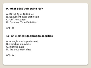 9. What does DTD stand for?
A. Direct Type Definition
B. Document Type Definition
C. Do The Dance
D. Dynamic Type Definition
Ans: B
10. An element declaration specifies
A. a single markup element
B. zmarkup elements
C. markup data
D. the document data
Ans: A
 