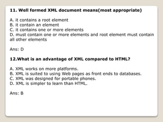 11. Well formed XML document means(most appropriate)
A. it contains a root element
B. it contain an element
C. it contains one or more elements
D. must contain one or more elements and root element must contain
all other elements
Ans: D
12.What is an advantage of XML compared to HTML?
A. XML works on more platforms.
B. XML is suited to using Web pages as front ends to databases.
C. XML was designed for portable phones.
D. XML is simpler to learn than HTML.
Ans: B
 