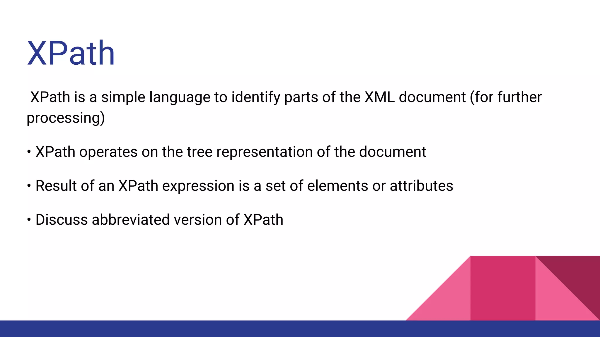 XPath
XPath is a simple language to identify parts of the XML document (for further
processing)
• XPath operates on the tree representation of the document
• Result of an XPath expression is a set of elements or attributes
• Discuss abbreviated version of XPath
 
