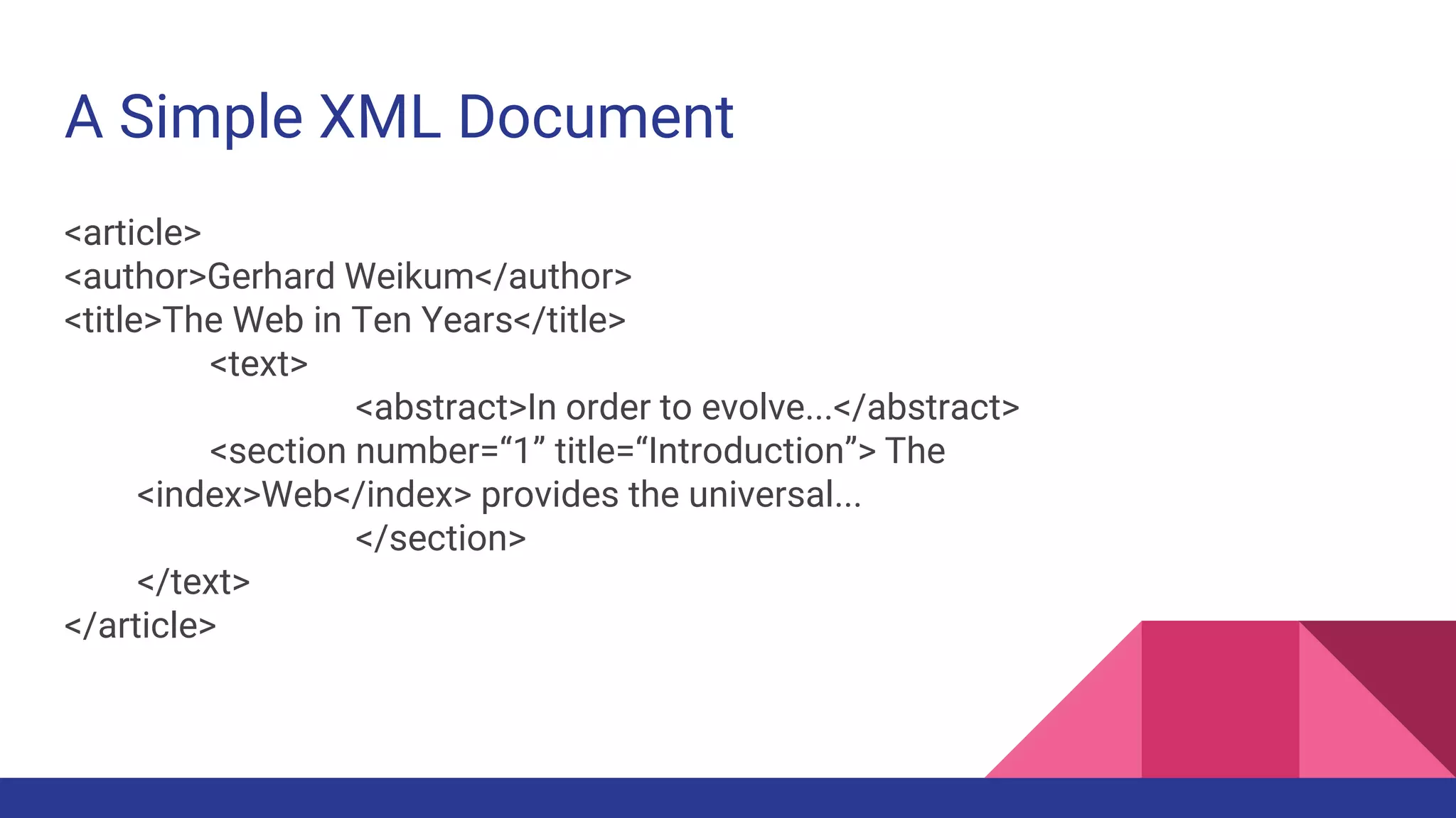 A Simple XML Document
<article>
<author>Gerhard Weikum</author>
<title>The Web in Ten Years</title>
<text>
<abstract>In order to evolve...</abstract>
<section number=“1” title=“Introduction”> The
<index>Web</index> provides the universal...
</section>
</text>
</article>
 