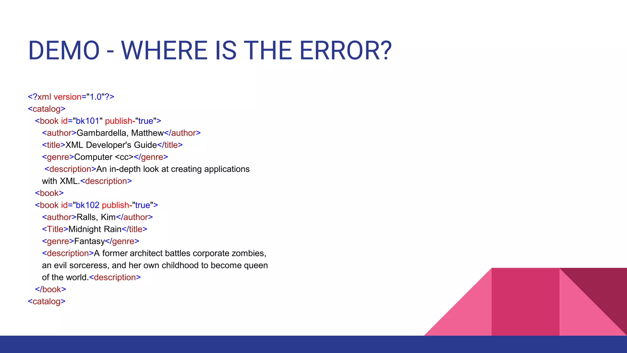 DEMO - WHERE IS THE ERROR?
<?xml version="1.0"?>
<catalog>
<book id="bk101" publish-"true">
<author>Gambardella, Matthew</author>
<title>XML Developer's Guide</title>
<genre>Computer <cc></genre>
<description>An in-depth look at creating applications
with XML.<description>
<book>
<book id="bk102 publish-"true">
<author>Ralls, Kim</author>
<Title>Midnight Rain</title>
<genre>Fantasy</genre>
<description>A former architect battles corporate zombies,
an evil sorceress, and her own childhood to become queen
of the world.<description>
</book>
<catalog>
 
