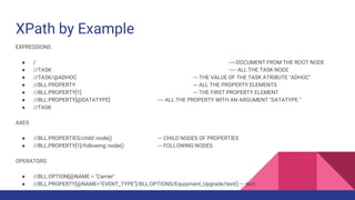 XPath by Example
EXPRESSIONS
● / -----DOCUMENT FROM THE ROOT NODE
● //TASK ----- ALL THE TASK NODE
● //TASK/@ADHOC --- THE VALUE OF THE TASK ATRIBUTE "ADHOC"
● //BLL:PROPERTY --- ALL THE PROPERTY ELEMENTS
● //BLL:PROPERTY[1] --- THE FIRST PROPERTY ELEMENT
● //BLL:PROPERTY[@DATATYPE] ---- ALL THE PROPERTY WITH AN ARGUMENT "DATATYPE "
● //TASK
AXES
● //BLL:PROPERTIES/child::node() --- CHILD NODES OF PROPERTIES
● //BLL:PROPERTY[1]/following::node() --- FOLLOWING NODES
OPERATORS
● //BLL:OPTION[@NAME = "Carrier"
● //BLL:PROPERTY[@NAME="EVENT_TYPE"]/BLL:OPTIONS/Equipment_Upgrade/text() --- text
 